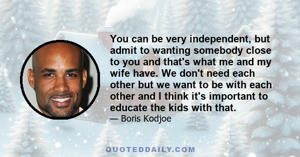 You can be very independent, but admit to wanting somebody close to you and that's what me and my wife have. We don't need each other but we want to be with each other and I think it's important to educate the kids with 