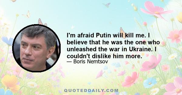 I'm afraid Putin will kill me. I believe that he was the one who unleashed the war in Ukraine. I couldn't dislike him more.