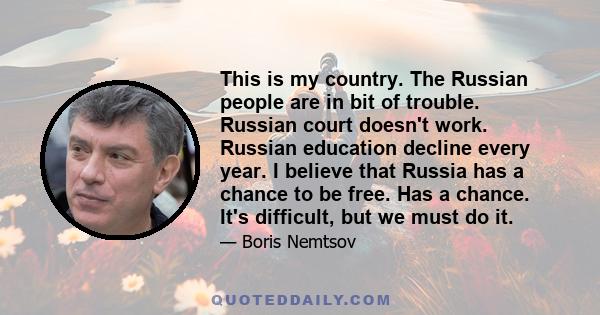 This is my country. The Russian people are in bit of trouble. Russian court doesn't work. Russian education decline every year. I believe that Russia has a chance to be free. Has a chance. It's difficult, but we must do 