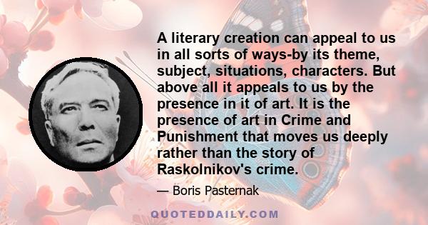 A literary creation can appeal to us in all sorts of ways-by its theme, subject, situations, characters. But above all it appeals to us by the presence in it of art. It is the presence of art in Crime and Punishment