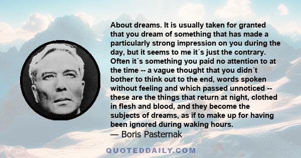 About dreams. It is usually taken for granted that you dream of something that has made a particularly strong impression on you during the day, but it seems to me it´s just the contrary. Often it´s something you paid no 