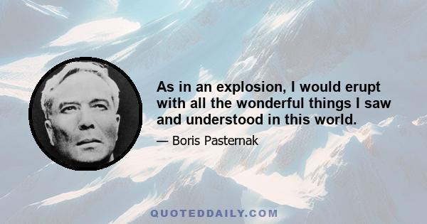 As in an explosion, I would erupt with all the wonderful things I saw and understood in this world.