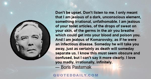 Don't be upset. Don't listen to me. I only meant that I am jealous of a dark, unconscious element, something irrational, unfathomable. I am jealous of your toilet articles, of the drops of sweat on your skin, of the