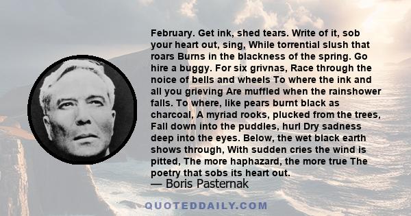 February. Get ink, shed tears. Write of it, sob your heart out, sing, While torrential slush that roars Burns in the blackness of the spring. Go hire a buggy. For six grivnas, Race through the noice of bells and wheels