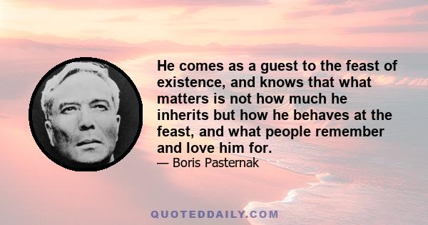 He comes as a guest to the feast of existence, and knows that what matters is not how much he inherits but how he behaves at the feast, and what people remember and love him for.