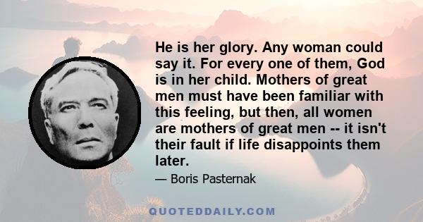 He is her glory. Any woman could say it. For every one of them, God is in her child. Mothers of great men must have been familiar with this feeling, but then, all women are mothers of great men -- it isn't their fault