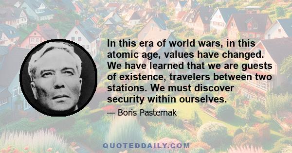 In this era of world wars, in this atomic age, values have changed. We have learned that we are guests of existence, travelers between two stations. We must discover security within ourselves.