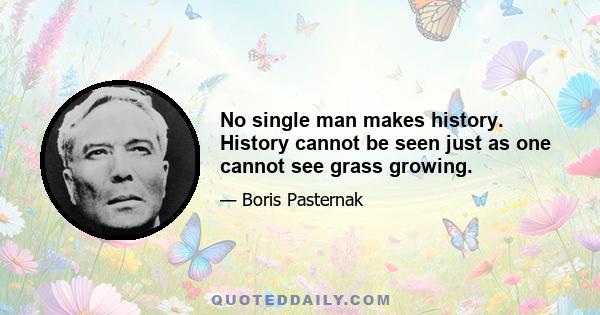 No single man makes history. History cannot be seen just as one cannot see grass growing.