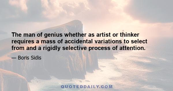 The man of genius whether as artist or thinker requires a mass of accidental variations to select from and a rigidly selective process of attention.