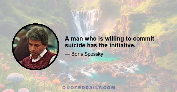 A man who is willing to commit suicide has the initiative.