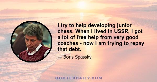 I try to help developing junior chess. When I lived in USSR, I got a lot of free help from very good coaches - now I am trying to repay that debt.