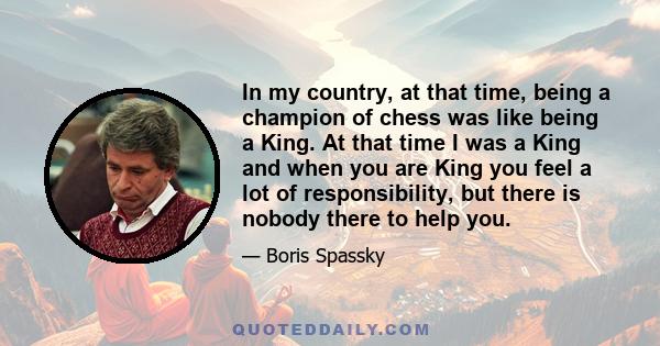 In my country, at that time, being a champion of chess was like being a King. At that time I was a King and when you are King you feel a lot of responsibility, but there is nobody there to help you.