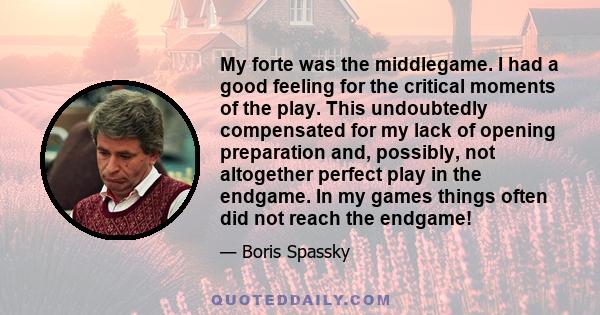 My forte was the middlegame. I had a good feeling for the critical moments of the play. This undoubtedly compensated for my lack of opening preparation and, possibly, not altogether perfect play in the endgame. In my