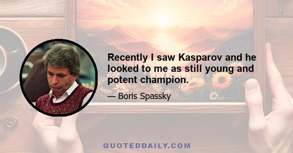 Recently I saw Kasparov and he looked to me as still young and potent champion.