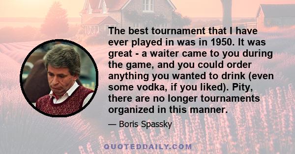 The best tournament that I have ever played in was in 1950. It was great - a waiter came to you during the game, and you could order anything you wanted to drink (even some vodka, if you liked). Pity, there are no