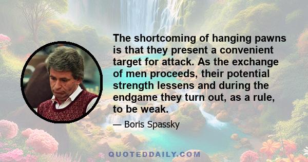 The shortcoming of hanging pawns is that they present a convenient target for attack. As the exchange of men proceeds, their potential strength lessens and during the endgame they turn out, as a rule, to be weak.