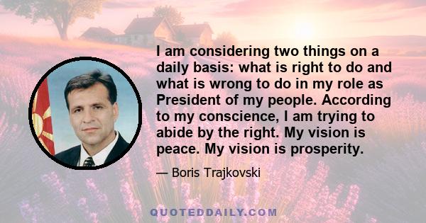 I am considering two things on a daily basis: what is right to do and what is wrong to do in my role as President of my people. According to my conscience, I am trying to abide by the right. My vision is peace. My