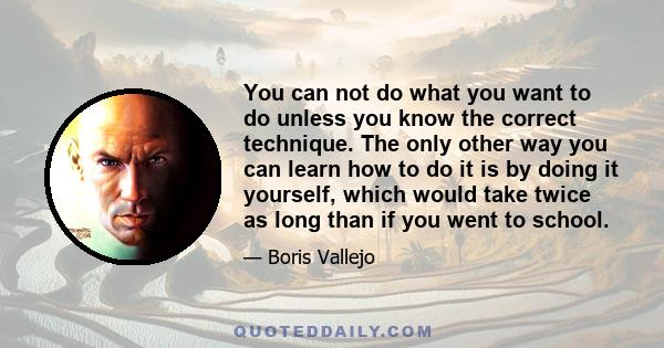 You can not do what you want to do unless you know the correct technique. The only other way you can learn how to do it is by doing it yourself, which would take twice as long than if you went to school.