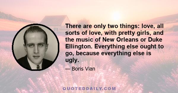 There are only two things: love, all sorts of love, with pretty girls, and the music of New Orleans or Duke Ellington. Everything else ought to go, because everything else is ugly.