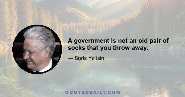 A government is not an old pair of socks that you throw away.