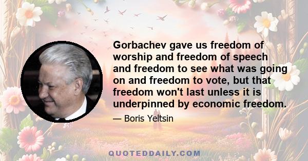 Gorbachev gave us freedom of worship and freedom of speech and freedom to see what was going on and freedom to vote, but that freedom won't last unless it is underpinned by economic freedom.