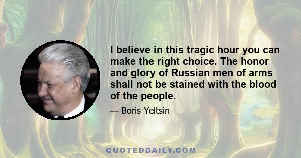 I believe in this tragic hour you can make the right choice. The honor and glory of Russian men of arms shall not be stained with the blood of the people.