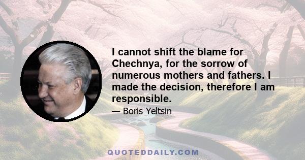 I cannot shift the blame for Chechnya, for the sorrow of numerous mothers and fathers. I made the decision, therefore I am responsible.