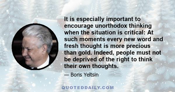 It is especially important to encourage unorthodox thinking when the situation is critical: At such moments every new word and fresh thought is more precious than gold. Indeed, people must not be deprived of the right