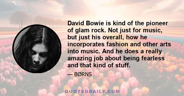 David Bowie is kind of the pioneer of glam rock. Not just for music, but just his overall, how he incorporates fashion and other arts into music. And he does a really amazing job about being fearless and that kind of