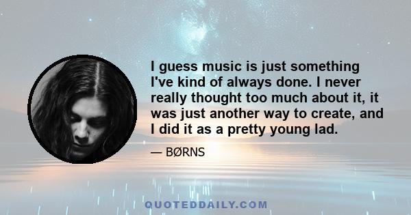 I guess music is just something I've kind of always done. I never really thought too much about it, it was just another way to create, and I did it as a pretty young lad.