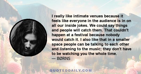 I really like intimate venues because it feels like everyone in the audience is in on all our inside jokes. We could say things and people will catch them. That couldn't happen at a festival because nobody would catch