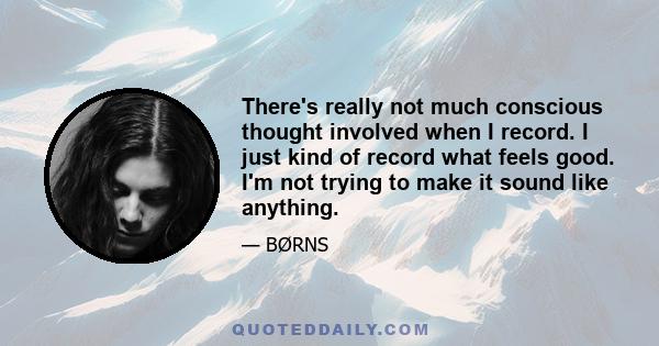 There's really not much conscious thought involved when I record. I just kind of record what feels good. I'm not trying to make it sound like anything.