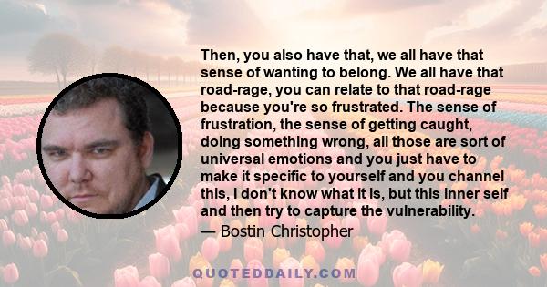 Then, you also have that, we all have that sense of wanting to belong. We all have that road-rage, you can relate to that road-rage because you're so frustrated. The sense of frustration, the sense of getting caught,