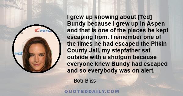 I grew up knowing about [Ted] Bundy because I grew up in Aspen and that is one of the places he kept escaping from. I remember one of the times he had escaped the Pitkin County Jail, my stepfather sat outside with a