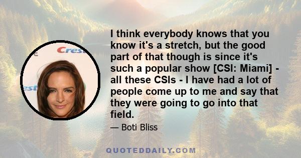 I think everybody knows that you know it's a stretch, but the good part of that though is since it's such a popular show [CSI: Miami] - all these CSIs - I have had a lot of people come up to me and say that they were