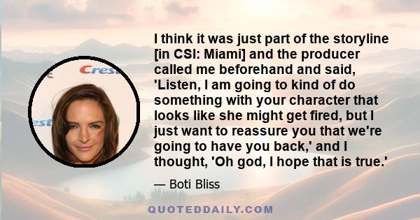 I think it was just part of the storyline [in CSI: Miami] and the producer called me beforehand and said, 'Listen, I am going to kind of do something with your character that looks like she might get fired, but I just