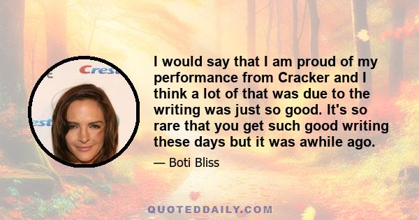 I would say that I am proud of my performance from Cracker and I think a lot of that was due to the writing was just so good. It's so rare that you get such good writing these days but it was awhile ago.