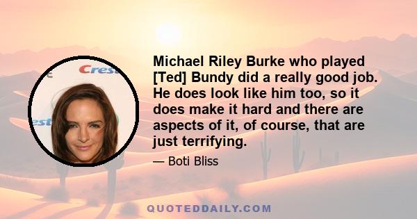 Michael Riley Burke who played [Ted] Bundy did a really good job. He does look like him too, so it does make it hard and there are aspects of it, of course, that are just terrifying.