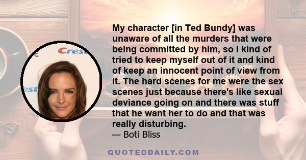 My character [in Ted Bundy] was unaware of all the murders that were being committed by him, so I kind of tried to keep myself out of it and kind of keep an innocent point of view from it. The hard scenes for me were