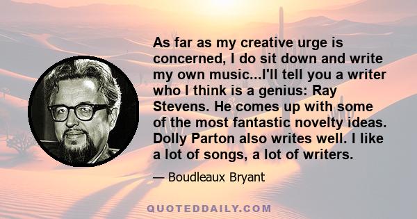 As far as my creative urge is concerned, I do sit down and write my own music...I'll tell you a writer who I think is a genius: Ray Stevens. He comes up with some of the most fantastic novelty ideas. Dolly Parton also