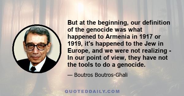 But at the beginning, our definition of the genocide was what happened to Armenia in 1917 or 1919, it's happened to the Jew in Europe, and we were not realizing - In our point of view, they have not the tools to do a