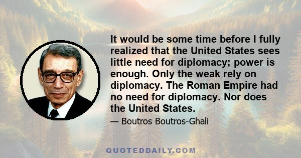 It would be some time before I fully realized that the United States sees little need for diplomacy; power is enough. Only the weak rely on diplomacy. The Roman Empire had no need for diplomacy. Nor does the United