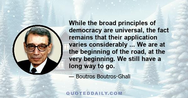 While the broad principles of democracy are universal, the fact remains that their application varies considerably ... We are at the beginning of the road, at the very beginning. We still have a long way to go.