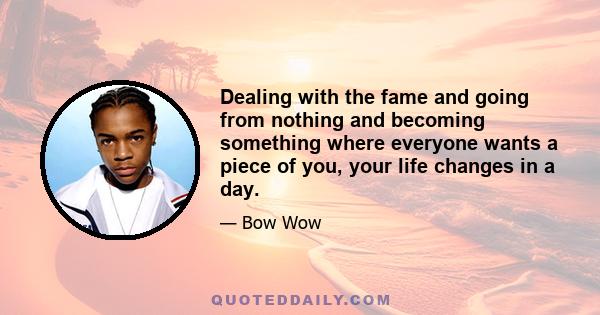 Dealing with the fame and going from nothing and becoming something where everyone wants a piece of you, your life changes in a day.