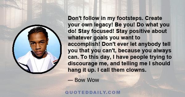 Don't follow in my footsteps. Create your own legacy! Be you! Do what you do! Stay focused! Stay positive about whatever goals you want to accomplish! Don't ever let anybody tell you that you can't, because you always