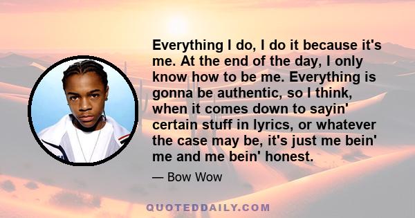 Everything I do, I do it because it's me. At the end of the day, I only know how to be me. Everything is gonna be authentic, so I think, when it comes down to sayin' certain stuff in lyrics, or whatever the case may be, 