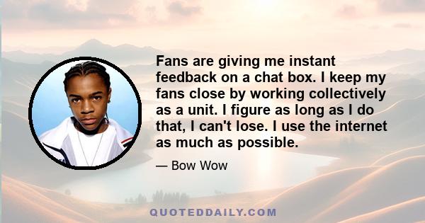 Fans are giving me instant feedback on a chat box. I keep my fans close by working collectively as a unit. I figure as long as I do that, I can't lose. I use the internet as much as possible.