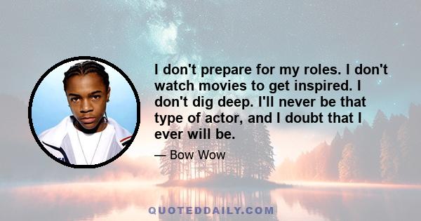 I don't prepare for my roles. I don't watch movies to get inspired. I don't dig deep. I'll never be that type of actor, and I doubt that I ever will be.