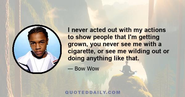 I never acted out with my actions to show people that I'm getting grown, you never see me with a cigarette, or see me wilding out or doing anything like that.