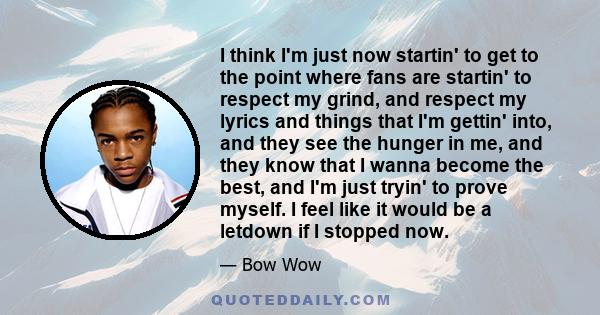 I think I'm just now startin' to get to the point where fans are startin' to respect my grind, and respect my lyrics and things that I'm gettin' into, and they see the hunger in me, and they know that I wanna become the 